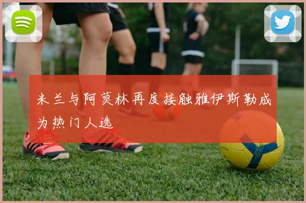 米兰与阿莫林再度接触雅伊斯勒成为热门人选