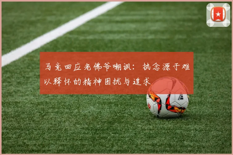 马竞回应老佛爷嘲讽：执念源于难以释怀的精神困扰与追求
