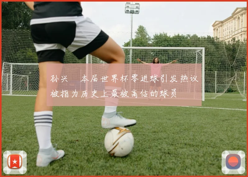 孙兴慜本届世界杯零进球引发热议被指为历史上最被高估的球员