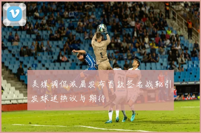 美媒调侃浓眉发布首款签名战靴引发球迷热议与期待