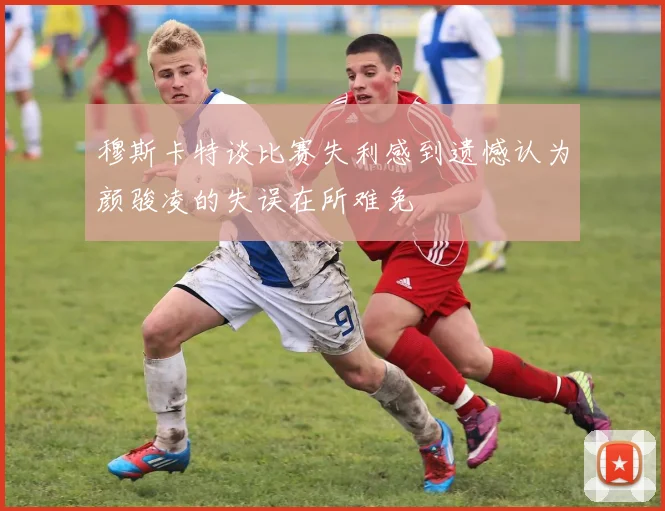 穆斯卡特谈比赛失利感到遗憾认为颜骏凌的失误在所难免