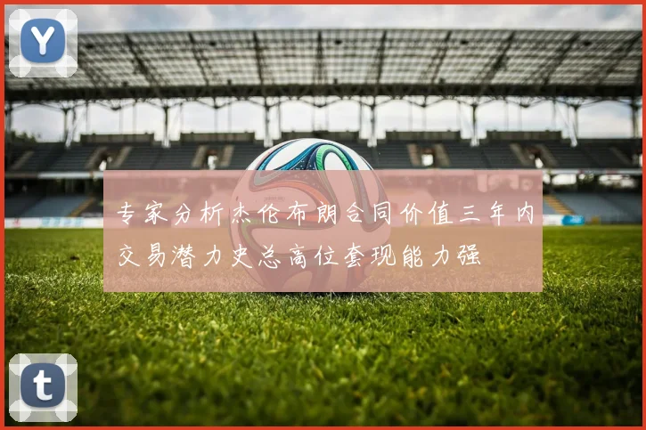 专家分析杰伦布朗合同价值三年内交易潜力史总高位套现能力强