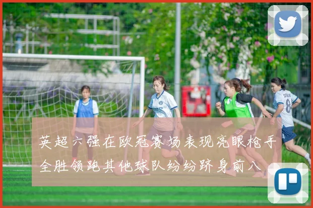 英超六强在欧冠赛场表现亮眼枪手全胜领跑其他球队纷纷跻身前八