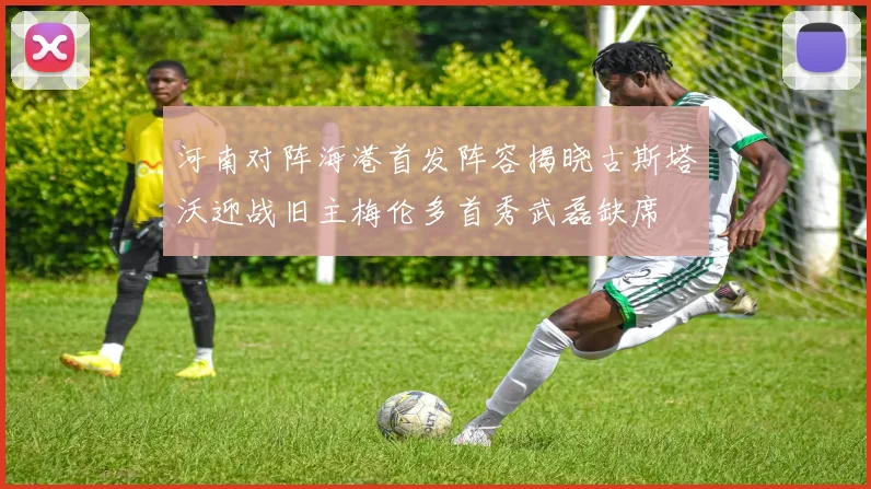 河南对阵海港首发阵容揭晓古斯塔沃迎战旧主梅伦多首秀武磊缺席