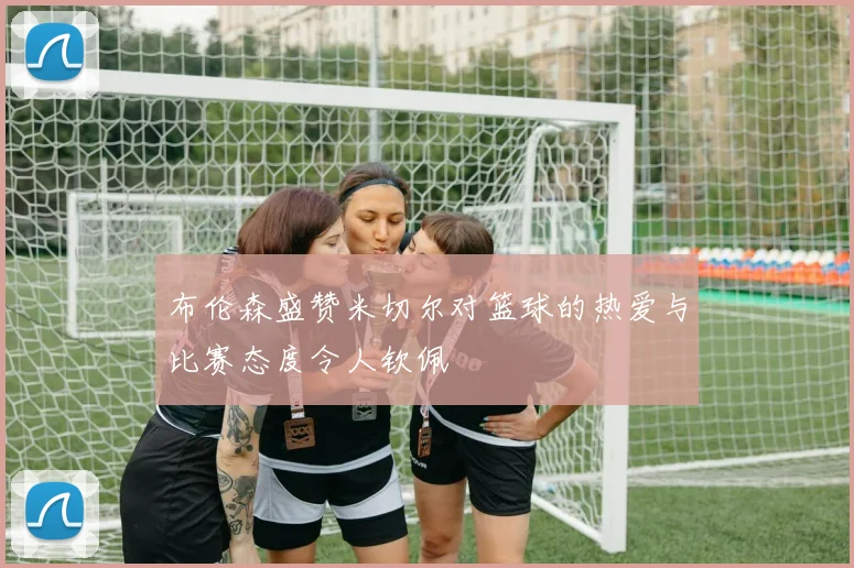布伦森盛赞米切尔对篮球的热爱与比赛态度令人钦佩