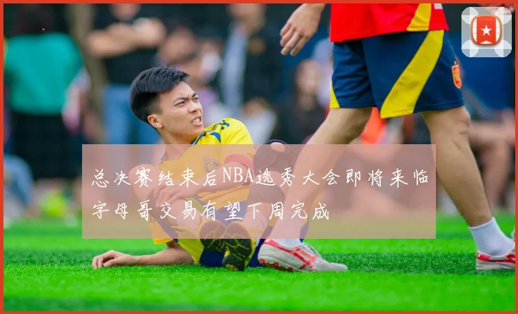 总决赛结束后NBA选秀大会即将来临字母哥交易有望下周完成