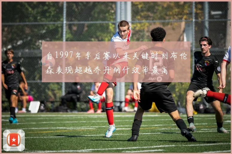 自1997年季后赛以来关键时刻布伦森表现超越乔丹纳什效率最高
