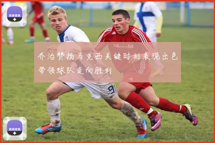 乔治赞扬马克西关键时刻表现出色带领球队走向胜利