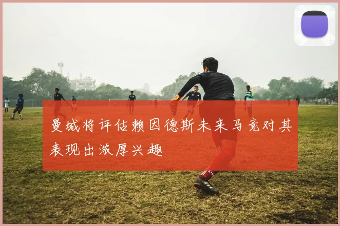 曼城将评估赖因德斯未来马竞对其表现出浓厚兴趣