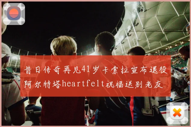 昔日传奇再见41岁卡索拉宣布退役阿尔特塔heartfelt祝福送别老友