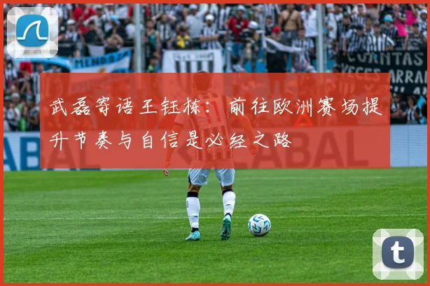 武磊寄语王钰栋：前往欧洲赛场提升节奏与自信是必经之路