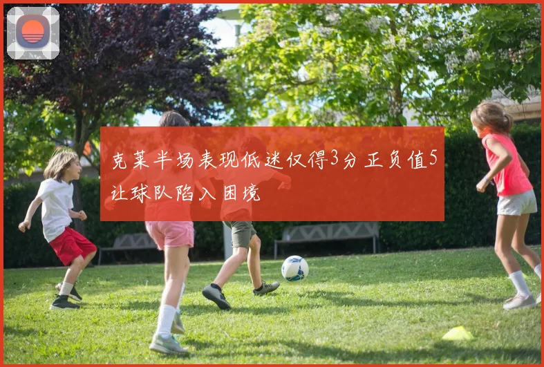 克莱半场表现低迷仅得3分正负值5让球队陷入困境