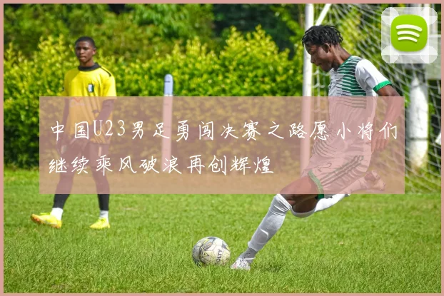 中国U23男足勇闯决赛之路愿小将们继续乘风破浪再创辉煌
