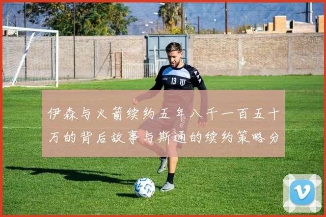 伊森与火箭续约五年八千一百五十万的背后故事与斯通的续约策略分析