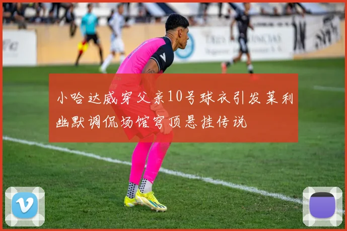 小哈达威穿父亲10号球衣引发莱利幽默调侃场馆穹顶悬挂传说