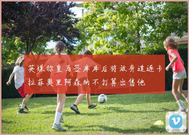 英媒称皇马签库库后将放弃追逐卡拉菲奥里阿森纳不打算出售他
