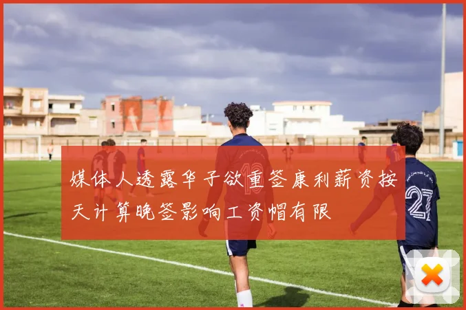 媒体人透露华子欲重签康利薪资按天计算晚签影响工资帽有限