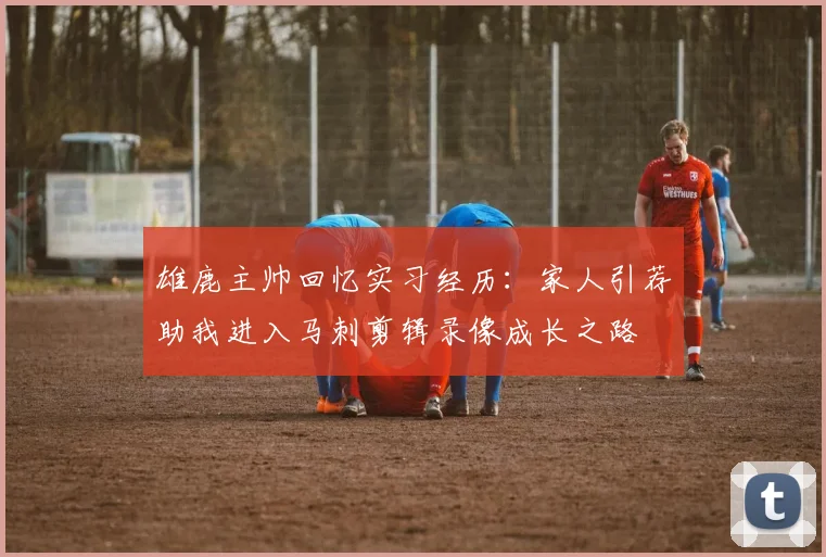 雄鹿主帅回忆实习经历：家人引荐助我进入马刺剪辑录像成长之路