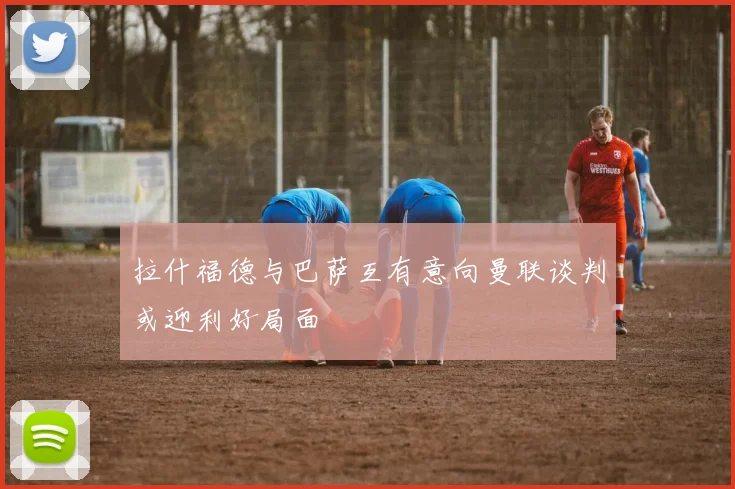 拉什福德与巴萨互有意向曼联谈判或迎利好局面